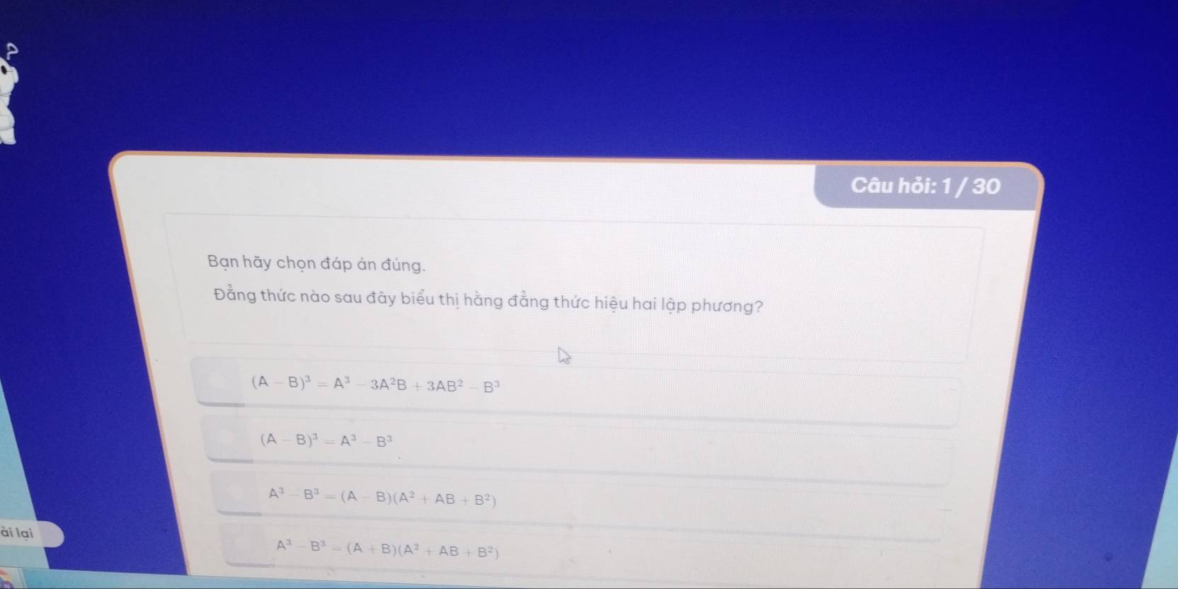 Câu hỏi: 1 / 30
Bạn hãy chọn đáp án đúng.
Đằng thức nào sau đây biểu thị hằng đẳng thức hiệu hai lập phương?
(A-B)^3=A^3-3A^2B+3AB^2-B^3
(A-B)^3=A^3-B^3
A^3-B^3=(A-B)(A^2+AB+B^2)
ài lai
A^3-B^3=(A+B)(A^2+AB+B^2)