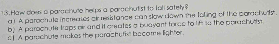 How does a parachute helps a parachutist to fall safely?
a) A parachute increases air resistance can slow down the falling of the parachutist.
b) A parachute traps air and it creates a buoyant force to lift to the parachutist.
c) A parachute makes the parachutist become lighter.