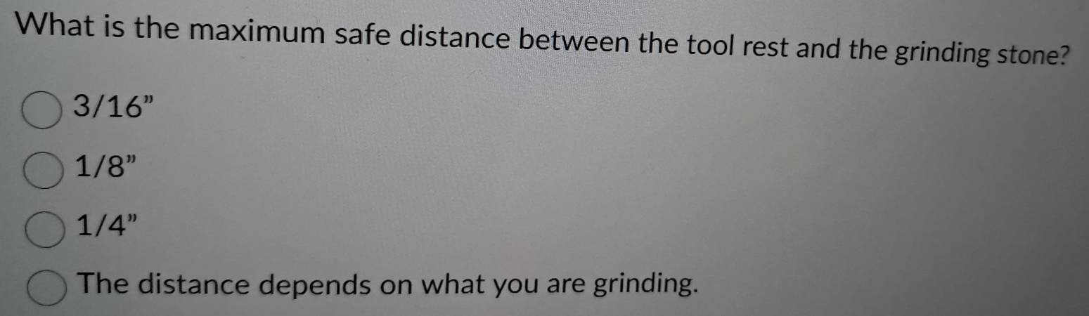 What is the maximum safe distance between the tool rest and the grinding stone?
3/16''
1/8''
1/4''
The distance depends on what you are grinding.