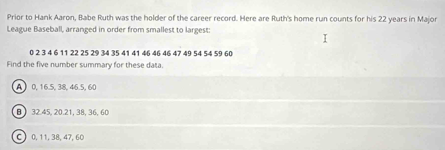 Prior to Hank Aaron, Babe Ruth was the holder of the career record. Here are Ruth's home run counts for his 22 years in Major
League Baseball, arranged in order from smallest to largest:
0 2 3 4 6 11 22 25 29 34 35 41 41 46 46 46 47 49 54 54 59 60
Find the five number summary for these data.
A 0, 16.5, 38, 46.5, 60
B) 32.45, 20.21, 38, 36, 60
C 0, 11, 38, 47, 60