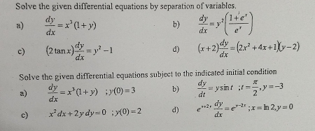 Solve the given differential equations by separation of variables. 
a)  dy/dx =x^3(1+y)  dy/dx =y^2( (1+e^x)/e^x )
b) 
c) (2tan x) dy/dx =y^2-1 d) (x+2) dy/dx =(2x^2+4x+1)(y-2)
Solve the given differential equations subject to the indicated initial condition 
a)  dy/dx =x^3(1+y); y(0)=3 b)  dy/dt =ysin t; t= π /2 , y=-3
c) x^2dx+2ydy=0; y(0)=2 d) e^(x+2)·  dy/dx =e^(y-2x); x=ln 2, y=0