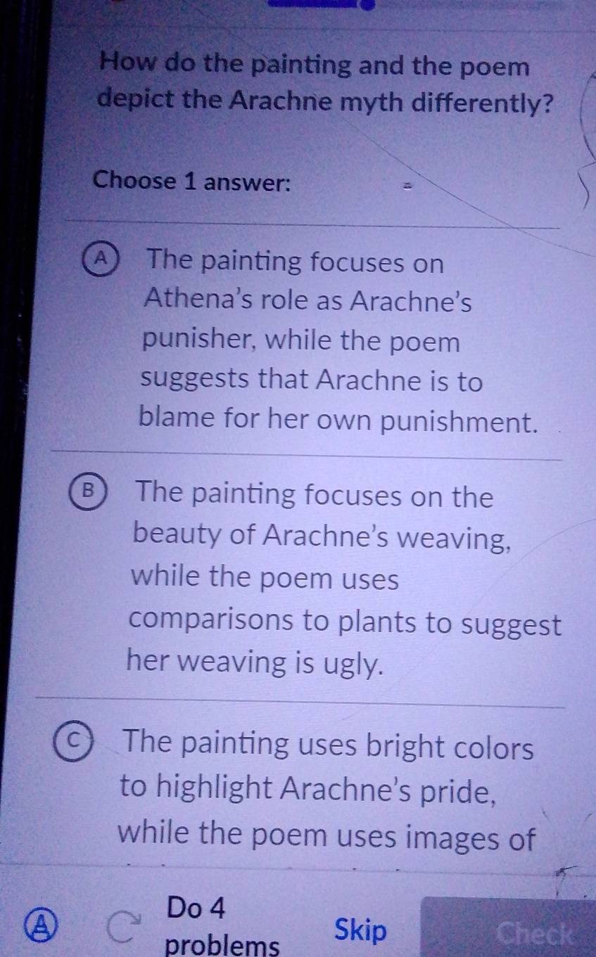 How do the painting and the poem
depict the Arachne myth differently?
Choose 1 answer:
A ) The painting focuses on
Athena's role as Arachne's
punisher, while the poem
suggests that Arachne is to
blame for her own punishment.
B The painting focuses on the
beauty of Arachne’s weaving,
while the poem uses
comparisons to plants to suggest
her weaving is ugly.
c) The painting uses bright colors
to highlight Arachne's pride,
while the poem uses images of
Do 4
A Skip Check
problems