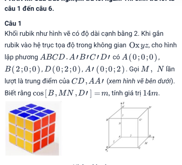 đến câu 6.
Câu 1
Khối rubik như hình vẽ có độ dài cạnh bằng 2. Khi gắn
rubik vào hệ trục tọa độ trong không gian Ox yz, cho hình
lập phương ABCD A,BICIDI có A(0;0;0),
B(2;0;0),D(0;2;0) ,A/(0;0;2).  Gọi M ,  N lần
lượt là trung điểm của CD , AA/ (xem hình vẽ bên dưới).
Biết rằng cos [B,MN,DI]=m ,, tính giá trị 14m.