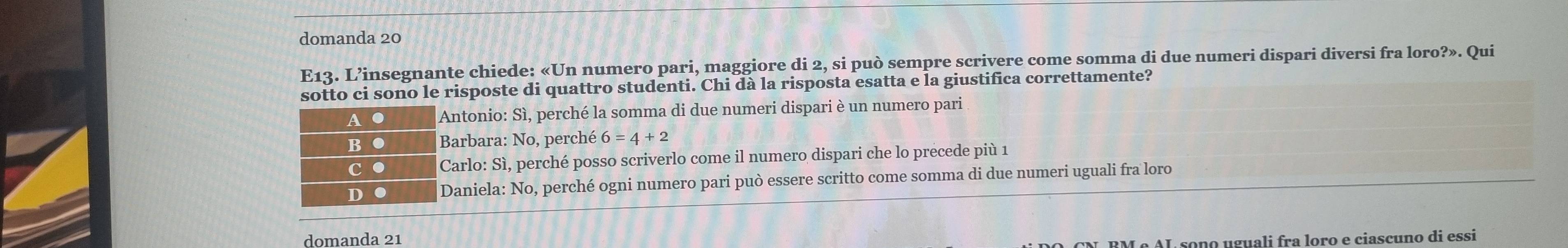 domanda 20
E13. L’insegnante chiede: «Un numero pari, maggiore di 2, si può sempre scrivere come somma di due numeri dispari diversi fra loro?». Qui
sotto ci sono le risposte di quattro studenti. Chi dà la risposta esatta e la giustifica correttamente?
A . Antonio: Sì, perché la somma di due numeri dispari è un numero pari
B ● Barbara: No, perché 6=4+2
c ● Carlo: Sì, perché posso scriverlo come il numero dispari che lo precede più 1
D ● Daniela: No, perché ogni numero pari può essere scritto come somma di due numeri uguali fra loro
domanda 21
RM º AL sono uguali fra loro e ciascuno di essi