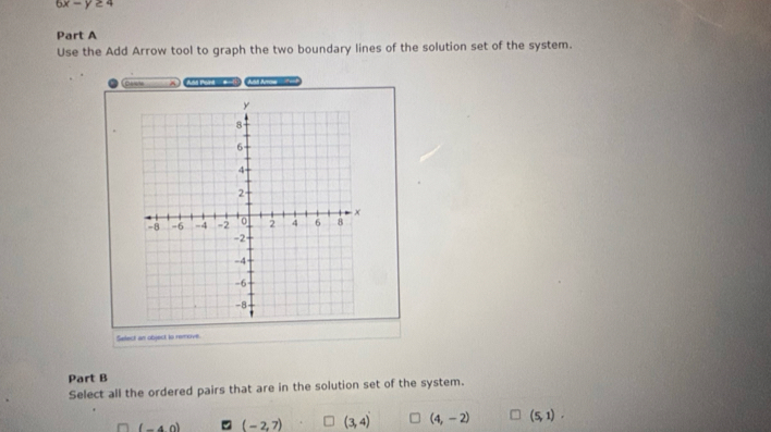 6x-y≥ 4
Part A
Use the Add Arrow tool to graph the two boundary lines of the solution set of the system.
^ Aua toan -! A Arrow 
Select an object to remove.
Part B
Select all the ordered pairs that are in the solution set of the system.
(-4,0) (-2,7) (3,4) (4,-2) (5,1).