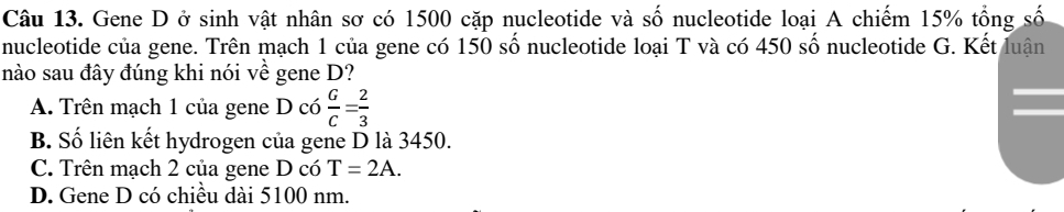 Gene D ở sinh vật nhân sơ có 1500 cặp nucleotide và số nucleotide loại A chiếm 15% tổng số
nucleotide của gene. Trên mạch 1 của gene có 150 số nucleotide loại T và có 450 số nucleotide G. Kết luận
nào sau đây đúng khi nói về gene D?
A. Trên mạch 1 của gene D có  G/C = 2/3 
B. Số liên kết hydrogen của gene D là 3450.
C. Trên mạch 2 của gene D có T=2A.
D. Gene D có chiều dài 5100 nm.