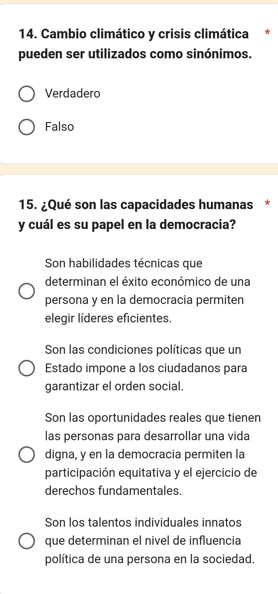 Cambio climático y crisis climática *
pueden ser utilizados como sinónimos.
Verdadero
Falso
15. ¿Qué son las capacidades humanas *
y cuál es su papel en la democracia?
Son habilidades técnicas que
determinan el éxito económico de una
persona y en la democracia permiten
elegir líderes eficientes.
Son las condiciones políticas que un
Estado impone a los ciudadanos para
garantizar el orden social.
Son las oportunidades reales que tienen
las personas para desarrollar una vida
digna, y en la democracia permiten la
participación equitativa y el ejercicio de
derechos fundamentales.
Son los talentos individuales innatos
que determinan el nivel de influencia
política de una persona en la sociedad.