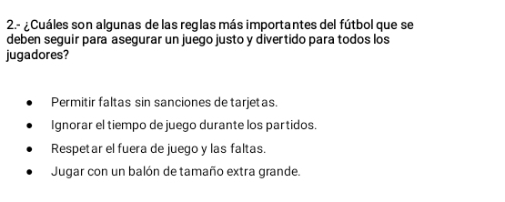 2.- ¿Cuáles son algunas de las reglas más importantes del fútbol que se
deben seguir para asegurar un juego justo y divertido para todos los
jugadores?
Permitir faltas sin sanciones de tarjetas.
Ignorar el tiempo de juego durante los partidos.
Respetar el fuera de juego y las faltas.
Jugar con un balón de tamaño extra grande.