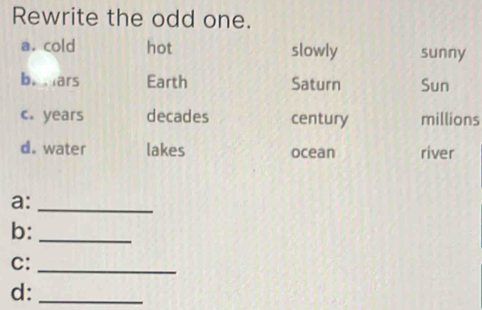 Rewrite the odd one.
a. cold hot slowly sunny
b. ars Earth Saturn Sun
c. years decades century millions
d. water lakes ocean river
a:_
b:_
C:_
d:_