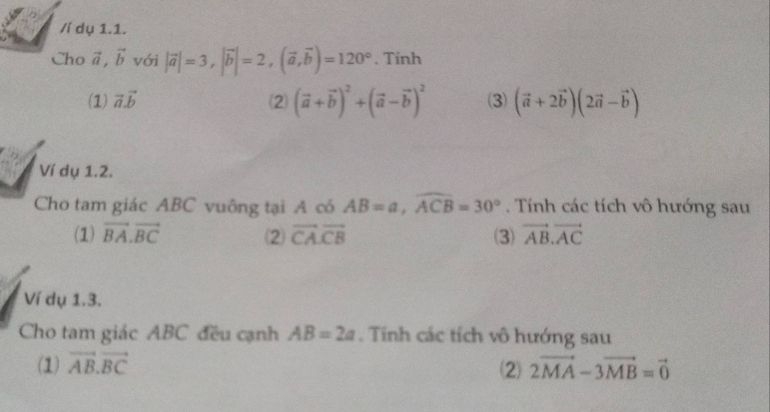 Ví dụ 1.1. 
Cho vector a, vector b với |vector a|=3, |vector b|=2, (vector a,vector b)=120°. Tính 
(1) vector a.vector b (2 (vector a+vector b)^2+(vector a-vector b)^2 (3) (vector a+2vector b)(2vector a-vector b)
Ví dụ 1.2. 
Cho tam giác ABC vuông tại A có AB=a, widehat ACB=30°. Tính các tích vô hướng sau 
(1) vector BA.vector BC ⑵ vector CA.vector CB (3) vector AB.vector AC
Ví dụ 1.3. 
Cho tam giác ABC đều cạnh AB=2a. Tính các tích vô hướng sau 
(1) vector AB.vector BC 2vector MA-3vector MB=vector 0
2)