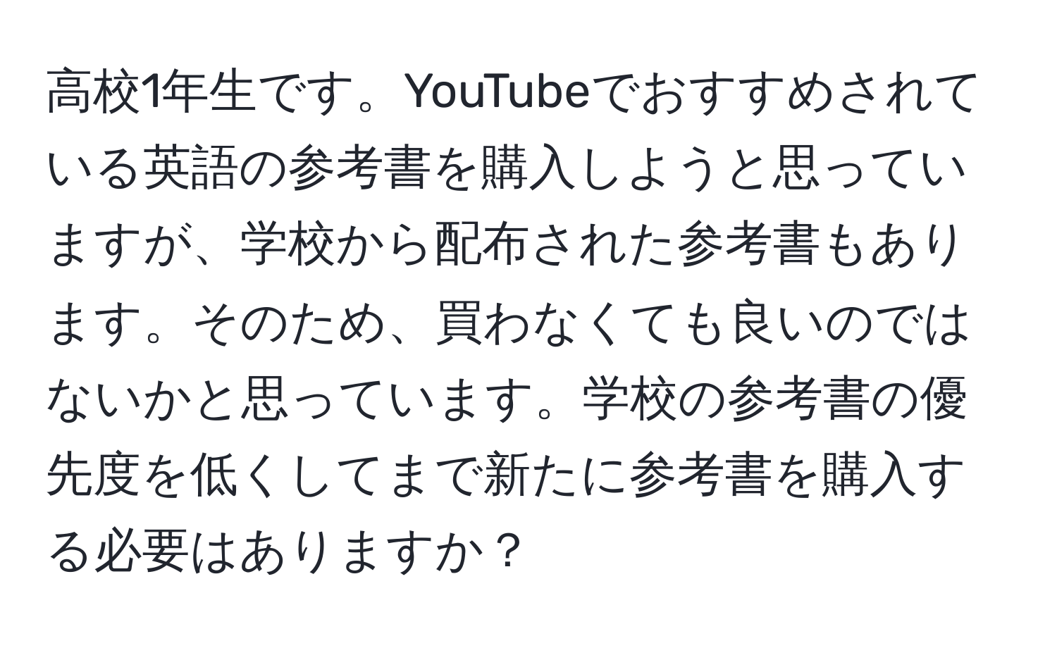 高校1年生です。YouTubeでおすすめされている英語の参考書を購入しようと思っていますが、学校から配布された参考書もあります。そのため、買わなくても良いのではないかと思っています。学校の参考書の優先度を低くしてまで新たに参考書を購入する必要はありますか？