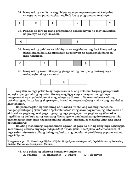 Isang uri ng media na nagbibigay ng mga impormasyon at kasiyahan
sa mga tao sa pamamagitan ng iba't ibang programa sa telebisyon.
I F T N T
38. Palabas sa laro ng isang programang pantelebisyon na may katumbas
na premyo sa mga kalahok.
39. Isang uri ng palabas sa telebisyon na naglalaman ng iba’t ibang uri ng
pagtatanghal katulad ng awitan at sayawan na nakapanglilibang sa
mga nanonood.
40. Isang uri ng komunikasyong ginagamit ng tao upang makaugnay at
makapagbatid ng mensahe.
D
Ang ilan sa mga pelikula ay nagreresulta bilang dokumentaryong pampelikula
sapagkat pangunahing layunin nito ang magbigay-impormasyon, manghikayat,
magpamulat ng mga kaisipan at magpabago ng lipunan. Sa mas malawak nitong
pakahulugan, ito ay isang ekspresyong biswal na nagtatangkang makita ang realidad at
kato toh ana n.
Sa pamamagitan ng tinatawag na "Cinema Verite" ang salitang French na
nangangahulugang "film truth" o "pelikula totoo" kung saan nagkaroon ng totohanan at
aktuwal na pagtatagpo at pag-uugnay ng mga pangyayari sa pagitan ng filmmaker o
tagalikha ng pelikula at ng kaniyang film subject o pinakapaksa ng dokumentaryo. Sa
pamamagitan nito, mas nagiging makatotohanan, mabisa, at makabuluhan ang isang
dokumentaryo.
Sa ating modernong kapanahunan ngayon at gaya na din ng ilang mga nabanggit,
karaniwang nauuso ang mga independent o indie films, short films, advertisements, at
mga video advocacies bilang bahaging kulturang popular at panitikang popular nating
mga Pilipino.
Pinagkunan: p. 175, ''Panitikang Pilipino : Filipino Modyul para sa Mag-aaral'', DepEd-Bureau of Secondary
Division Curriculum Development Division
41. Ang paksa ng tekstong binasa ay tungkol sa_
A. Pelikula B. Babasahin C. Radyo D. Telebisyon