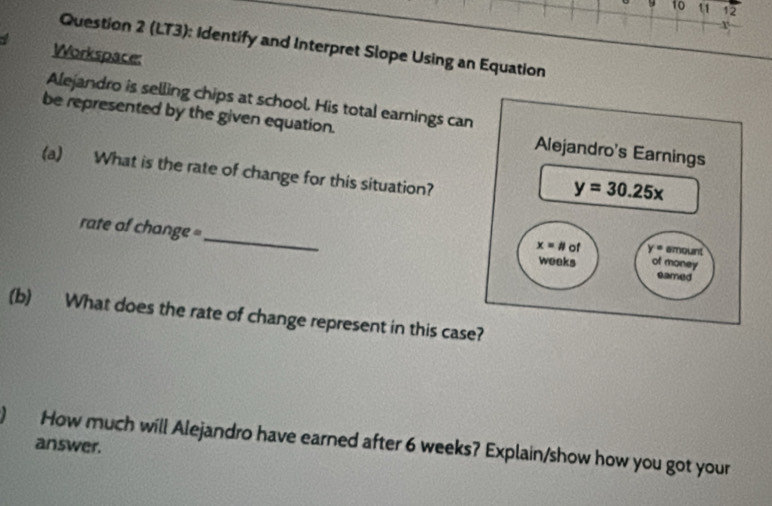 10 11 12 
r 
Question 2 (LT3): Identify and Interpret Slope Using an Equation 
Workspace: 
Alejandro is selling chips at school. His total earnings can 
be represented by the given equation. Alejandro's Earnings 
(a) What is the rate of change for this situation?
y=30.25x
rate of change =_ eamed
x=# of y= amount 
weeks of money 
(b) What does the rate of change represent in this case? 
) How much will Alejandro have earned after 6 weeks? Explain/show how you got your 
answer.