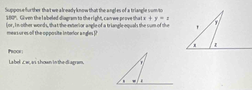 Suppose further that we a lready know that the angles of a triangle sum to
180° Given the labeled diagram to the right, can we prove that x+y=z
(or, in other words, that the exterior angle of a triangle equals the sum of the 
measures of the opposite interior angles )? 
Proof: 
Label ∠ w , as shown in the diagram.