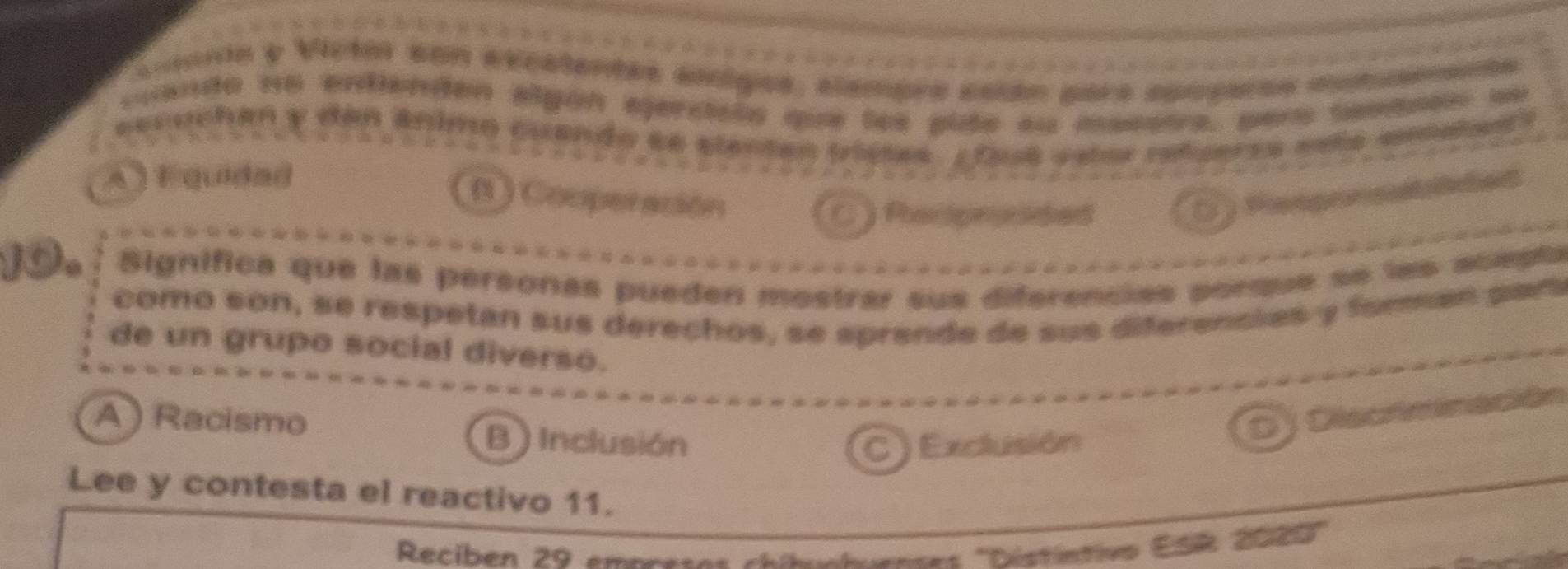 cltarta y Victar con excalentés ainigos, elempre ecián para apopras etuenente
cuando no endienden elgón ejercióóa que los plde au maseoa, pars sentrón se
secuchan y dan ánimo cuando se elentas tristes. Ltasé eslor refgeres esta amalest
A ) F quidad
(1 ) Comperación ( ) Paaporp tded
a Parpronded
10. Significa que las personas pueden mostrar sus diferencias porque se les acepta
como son, se respetan sus derechos, se sprende de sus diferencias y forman par
de un grupo social diverso.
A ) Racismo B ) Inclusión
D J Diecttinación
C ) Exclusión
Lee y contesta el reactivo 11.
Reciben 29 empretes chibcluences ''Déstíntivo ESR 2000 ''