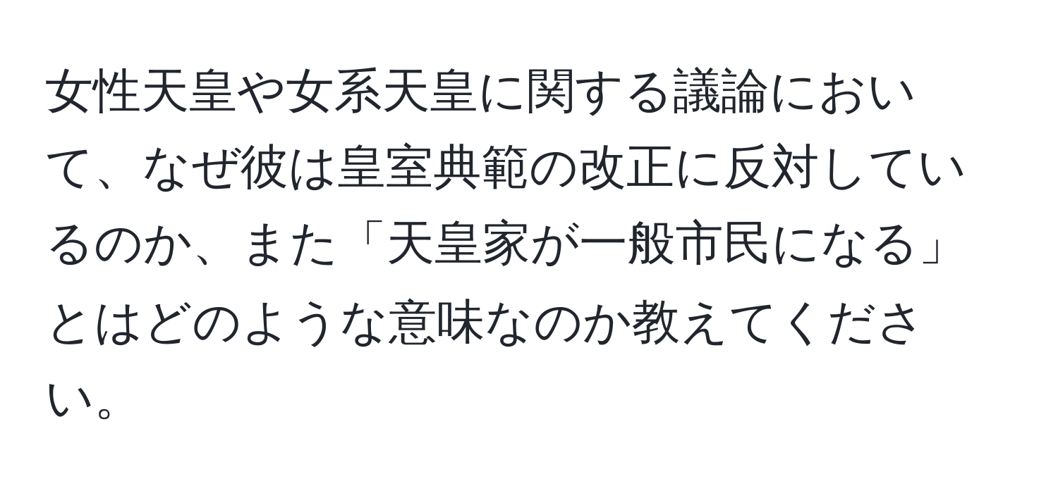 女性天皇や女系天皇に関する議論において、なぜ彼は皇室典範の改正に反対しているのか、また「天皇家が一般市民になる」とはどのような意味なのか教えてください。