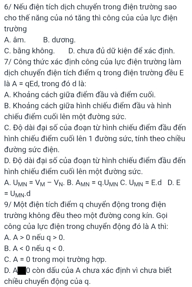 6/ Nếu điện tích dịch chuyển trong điện trường sao
cho thế năng của nó tăng thì công của của lực điện
trường
A. âm. B. dương.
C. bằng không. D. chưa đủ dữ kiện để xác định.
7/ Công thức xác định công của lực điện trường làm
dịch chuyển điện tích điểm q trong điện trường đều E
là A=qEd , trong đó d là:
A. Khoảng cách giữa điểm đầu và điểm cuối.
B. Khoảng cách giữa hình chiếu điểm đầu và hình
chiếu điểm cuối lên một đường sức.
C. Độ dài đại số của đoạn từ hình chiếu điểm đầu đến
hình chiếu điểm cuối lên 1 đường sức, tính theo chiều
đường sức điện.
D. Độ dài đại số của đoạn từ hình chiếu điểm đầu đến
hình chiếu điểm cuối lên một đường sức.
A. U_MN=V_M-V_N.B.A_MN=q.U_MN C. U_MN=E.d D. E
=U_MN.d
9/ Một điện tích điểm q chuyển động trong điện
trường không đều theo một đường cong kín. Gọi
công của lực điện trong chuyển động đó là A thì:
A. A>0 nếu q>0. 
B. A<0</tex> nếu q<0</tex>.
C. A=0 trong mọi trường hợp.
D. A I 0 còn dấu của A chưa xác định vì chưa biết
chiều chuyển động của q.