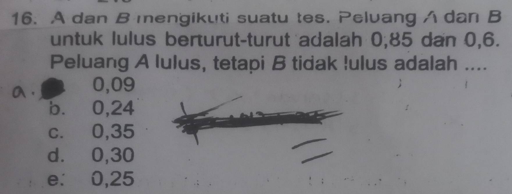 A dan B mengikuti suatu tes. Pelvang A dan B
untuk lulus berturut-turut adalah 0, 85 dan 0, 6.
Peluang A lulus, tetapi B tidak !ulus adalah ....
a .
0,09
b. 0,24
c. 0,35
d. 0,30
e. 0,25