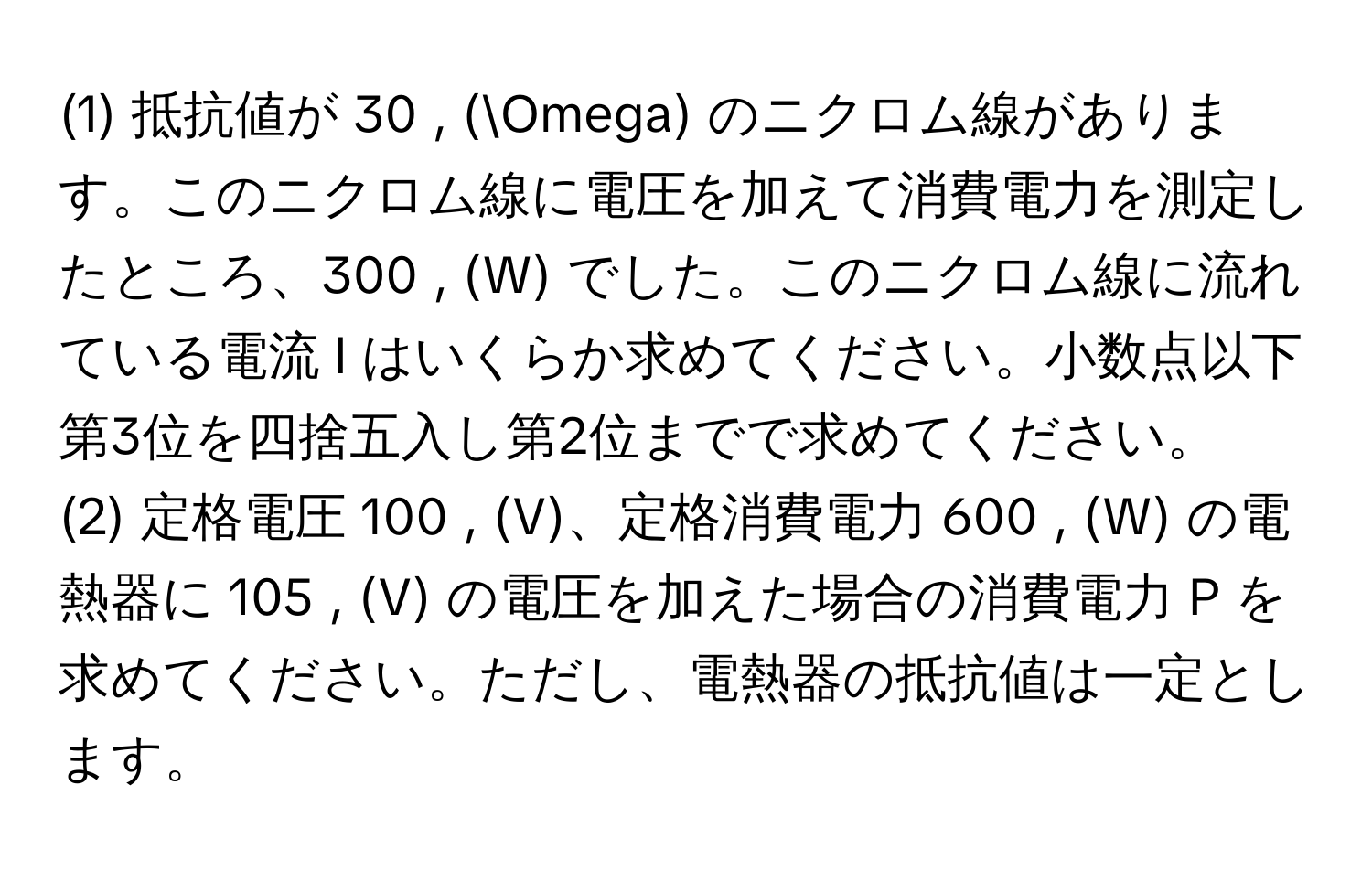 (1) 抵抗値が 30 , (Omega) のニクロム線があります。このニクロム線に電圧を加えて消費電力を測定したところ、300 , (W) でした。このニクロム線に流れている電流 I はいくらか求めてください。小数点以下第3位を四捨五入し第2位までで求めてください。

(2) 定格電圧 100 , (V)、定格消費電力 600 , (W) の電熱器に 105 , (V) の電圧を加えた場合の消費電力 P を求めてください。ただし、電熱器の抵抗値は一定とします。