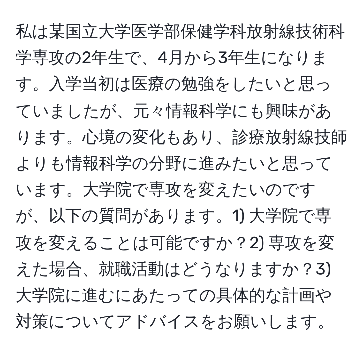 私は某国立大学医学部保健学科放射線技術科学専攻の2年生で、4月から3年生になります。入学当初は医療の勉強をしたいと思っていましたが、元々情報科学にも興味があります。心境の変化もあり、診療放射線技師よりも情報科学の分野に進みたいと思っています。大学院で専攻を変えたいのですが、以下の質問があります。1) 大学院で専攻を変えることは可能ですか？2) 専攻を変えた場合、就職活動はどうなりますか？3) 大学院に進むにあたっての具体的な計画や対策についてアドバイスをお願いします。