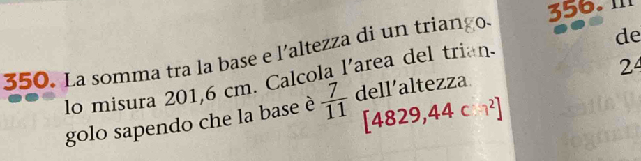 II1 
350. La somma tra la base e l'altezza di un triango. 
de 
24 
lo misura 201,6 cm. Calcola l'area del trian. 
golo sapendo che la base è  7/11  dell’altezza
[4829,44 c 1^2]