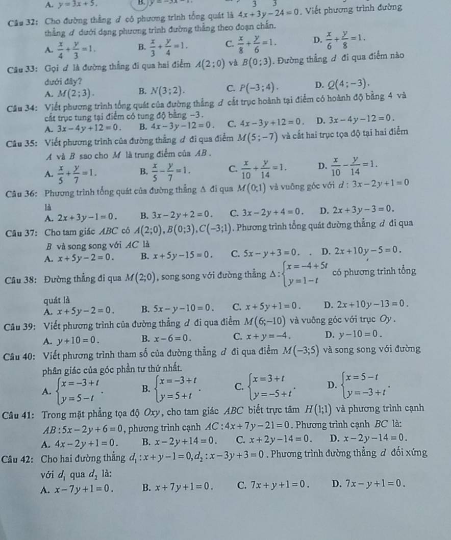 A. y=3x+5. B. y=-3x-1 33
Câu 32: Cho đường thẳng đ có phương trình tổng quát là 4x+3y-24=0. Viết phương trình đường
thẳng ơ dưới dạng phương trình đường thẳng theo đoạn chấn.
A.  x/4 + y/3 =1. B.  x/3 + y/4 =1. C.  x/8 + y/6 =1. D.  x/6 + y/8 =1.
Câu 33: Gọi ơ là đường thẳng đi qua hai điểm A(2;0) và B(0;3). Đường thẳng ơ đi qua điểm nào
dưới đây?
A. M(2;3). B. N(3;2). C. P(-3;4). D. Q(4;-3).
Câu 34: Viết phương trình tổng quát của đường thẳng ơ cắt trục hoành tại điểm có hoành độ bằng 4 và
cắt trục tung tại điểm có tung độ bằng −3.
A. 3x-4y+12=0. B. 4x-3y-12=0. C. 4x-3y+12=0. D. 3x-4y-12=0.
Câu 35: Viết phương trình của đường thẳng ơ đi qua điểm M(5;-7) và cất hai trục tọa độ tại hai điểm
A và B sao cho M là trung điểm của AB .
A.  x/5 + y/7 =1. B.  x/5 - y/7 =1. C.  x/10 + y/14 =1. D.  x/10 - y/14 =1.
Câu 36: Phương trình tổng quát của đường thẳng Δ đi qua M(0;1) và vuông góc với d:3x-2y+1=0
là
A. 2x+3y-1=0. B. 3x-2y+2=0. C. 3x-2y+4=0. D. 2x+3y-3=0.
Câu 37: Cho tam giác ABC có A(2;0),B(0;3),C(-3;1). Phương trình tổng quát đường thẳng đ đi qua
B và song song với AC là
A. x+5y-2=0. B. x+5y-15=0. C. 5x-y+3=0. D. 2x+10y-5=0.
Câu 38: Đường thẳng đi qua M(2;0) , song song với đường thẳng Delta :beginarrayl x=-4+5t y=1-tendarray. có phương trình tổng
quát là
A. x+5y-2=0. B. 5x-y-10=0. C. x+5y+1=0. D. 2x+10y-13=0.
Câu 39: Viết phương trình của đường thẳng ơ đi qua điểm M(6;-10) và vuông góc với trục Oy .
A. y+10=0. B. x-6=0. C. x+y=-4. D. y-10=0.
Câu 40: Viết phương trình tham số của đường thẳng ơ đi qua điểm M(-3;5) và song song với đường
phân giác của góc phần tư thứ nhất.
A. beginarrayl x=-3+t y=5-tendarray. . B. beginarrayl x=-3+t y=5+tendarray. . C. beginarrayl x=3+t y=-5+tendarray. . D. beginarrayl x=5-t y=-3+tendarray. .
Câu 41: Trong mặt phẳng tọa độ Oxy, cho tam giác ABC biết trực tâm H(1;1) và phương trình cạnh
4B:5x-2y+6=0 , phương trình cạnh AC:4x+7y-21=0. Phương trình cạnh BC là:
A. 4x-2y+1=0. B. x-2y+14=0. C. x+2y-14=0. D. x-2y-14=0.
Câu 42: Cho hai đường thẳng d_1:x+y-1=0,d_2:x-3y+3=0. Phương trình đường thẳng đ đối xứng
với d_1 qua d_2 là:
A. x-7y+1=0. B. x+7y+1=0. C. 7x+y+1=0. D. 7x-y+1=0.