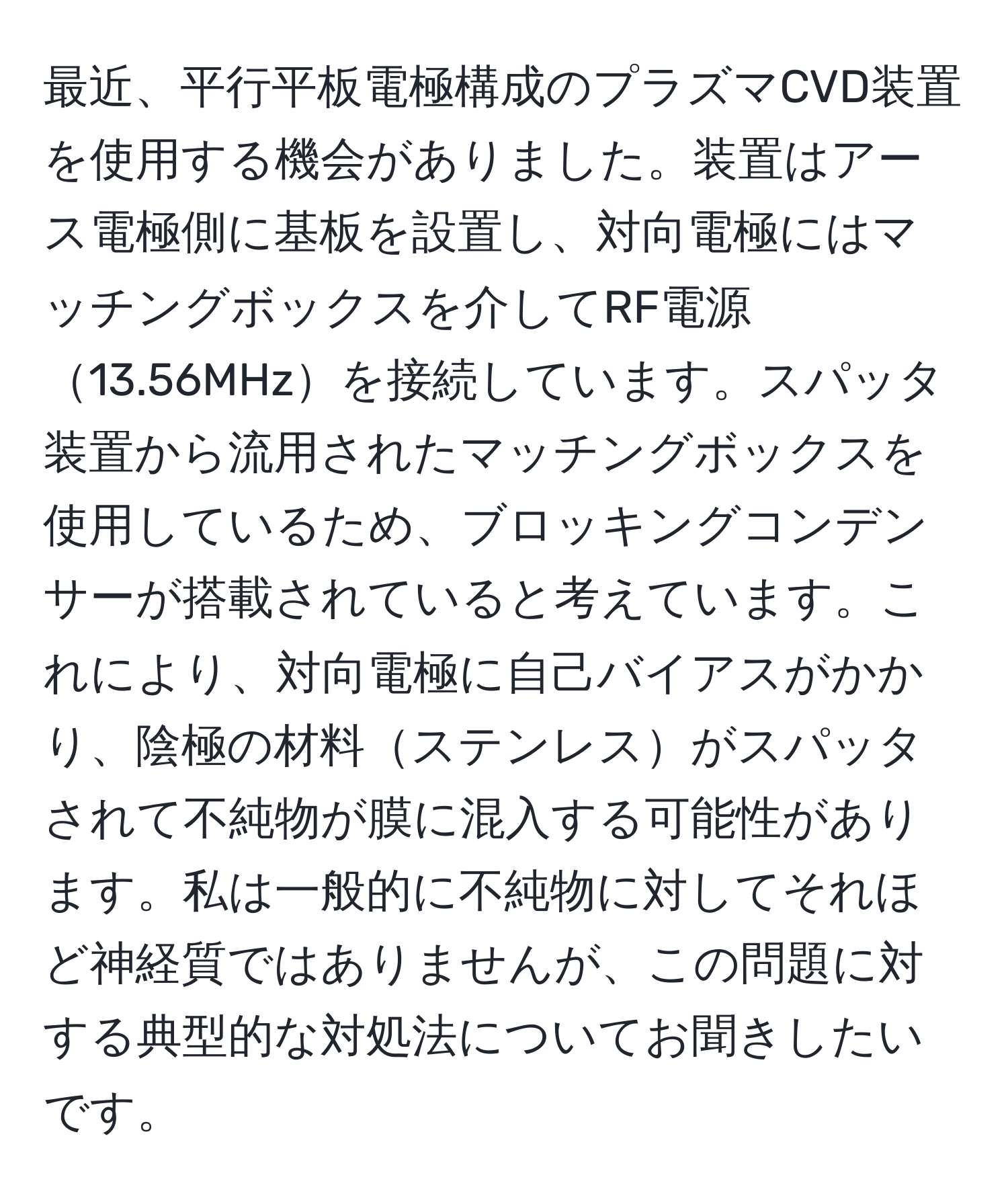 最近、平行平板電極構成のプラズマCVD装置を使用する機会がありました。装置はアース電極側に基板を設置し、対向電極にはマッチングボックスを介してRF電源13.56MHzを接続しています。スパッタ装置から流用されたマッチングボックスを使用しているため、ブロッキングコンデンサーが搭載されていると考えています。これにより、対向電極に自己バイアスがかかり、陰極の材料ステンレスがスパッタされて不純物が膜に混入する可能性があります。私は一般的に不純物に対してそれほど神経質ではありませんが、この問題に対する典型的な対処法についてお聞きしたいです。