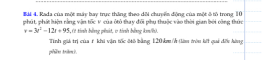 Rada của một máy bay trực thăng theo dõi chuyến động của một ô tô trong 10
phút, phát hiện rằng vận tốc v của ôtô thay đổi phụ thuộc vào thời gian bởi công thức
v=3t^2-12t+95 5, (t tính bằng phút, v tính bằng km/h). 
Tính giá trị của # khi vận tốc ôtô bằng 120km/h (làm tròn kết quả đến hàng 
phần trăm).