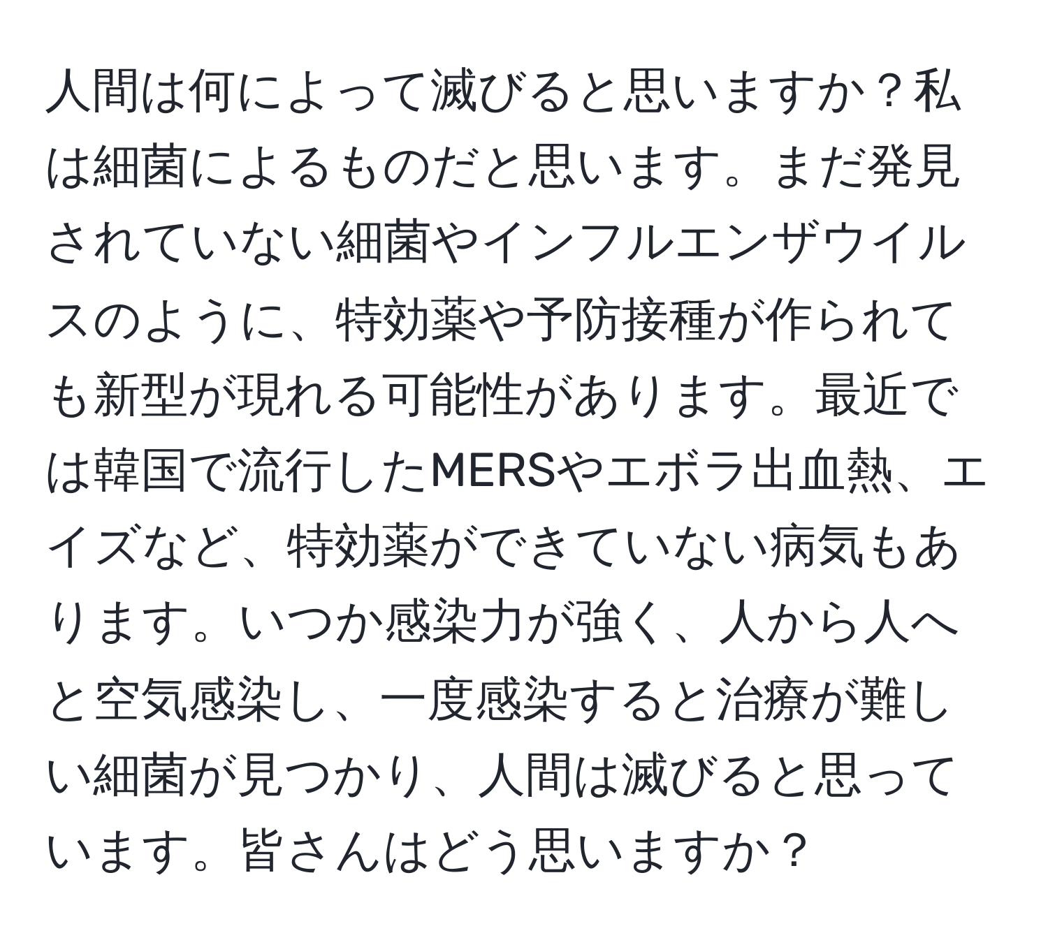 人間は何によって滅びると思いますか？私は細菌によるものだと思います。まだ発見されていない細菌やインフルエンザウイルスのように、特効薬や予防接種が作られても新型が現れる可能性があります。最近では韓国で流行したMERSやエボラ出血熱、エイズなど、特効薬ができていない病気もあります。いつか感染力が強く、人から人へと空気感染し、一度感染すると治療が難しい細菌が見つかり、人間は滅びると思っています。皆さんはどう思いますか？