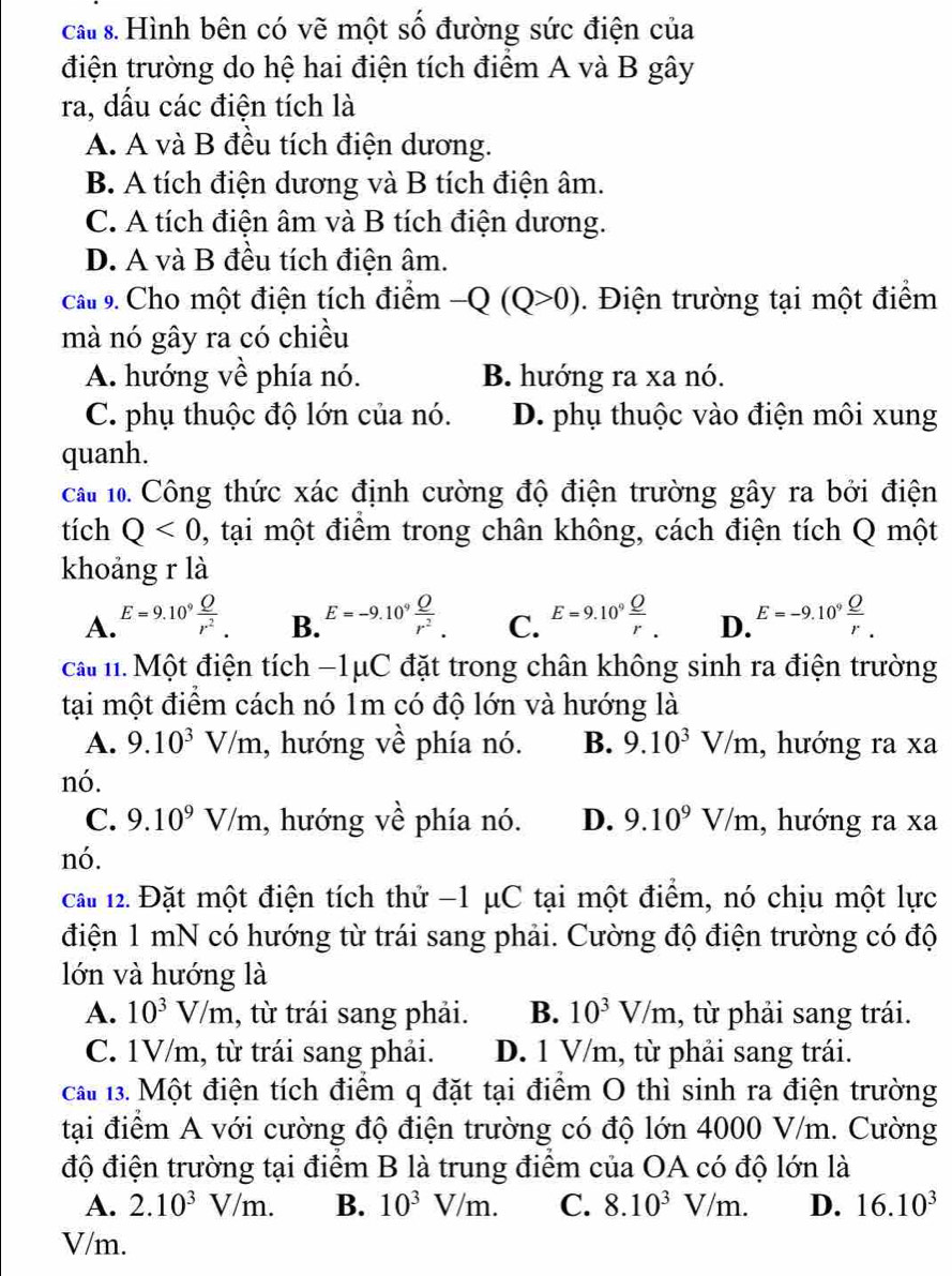 ca s. Hình bên có vẽ một số đường sức điện của
điện trường do hệ hai điện tích điểm A và B gây
ra, dầu các điện tích là
A. A và B đều tích điện dương.
B. A tích điện dương và B tích điện âm.
C. A tích điện âm và B tích điện dương.
D. A và B đều tích điện âm.
Câu 9. Cho một điện tích điểm -Q(Q>0). Điện trường tại một điểm
mà nó gây ra có chiều
A. hướng về phía nó. B. hướng ra xa nó.
C. phụ thuộc độ lớn của nó. D. phụ thuộc vào điện môi xung
quanh.
cầu 1. Công thức xác định cường độ điện trường gây ra bởi điện
tích Q<0</tex> 1 , tại một điểm trong chân không, cách điện tích Q một
khoảng r là
A. E=9.10^9 Q/r^2 . E=-9.10^9 Q/r^2 . C. E=9.10^9frac _ Or. D. E=-9.10^9 Q/r .
B.
ca n. Một điện tích −1μC đặt trong chân không sinh ra điện trường
tại một điểm cách nó 1m có độ lớn và hướng là
A. 9.10^3V/m , hướng về phía nó. B. 9.10^3V/m , hướng ra xa
nó.
C. 9.10^9V/m , hướng về phía nó. D. 9.10^9V/m , hướng ra xa
nó.
cai 12. Đặt một điện tích thử −1 μC tại một điểm, nó chịu một lực
điện 1 mN có hướng từ trái sang phải. Cường độ điện trường có độ
lớn và hướng là
A. 10^3V/m , từ trái sang phải. B. 10^3V/m , từ phải sang trái.
C. 1V/m, từ trái sang phải. D. 1 V/m, từ phải sang trái.
ca 13. Một điện tích điểm q đặt tại điểm O thì sinh ra điện trường
tại điểm A với cường độ điện trường có độ lớn 4000 V/m. Cường
độ điện trường tại điểm B là trung điểm của OA có độ lớn là
A. 2.10^3V/m. B. 10^3V/m. C. 8.10^3V/m. D. 16.10^3
V/m.