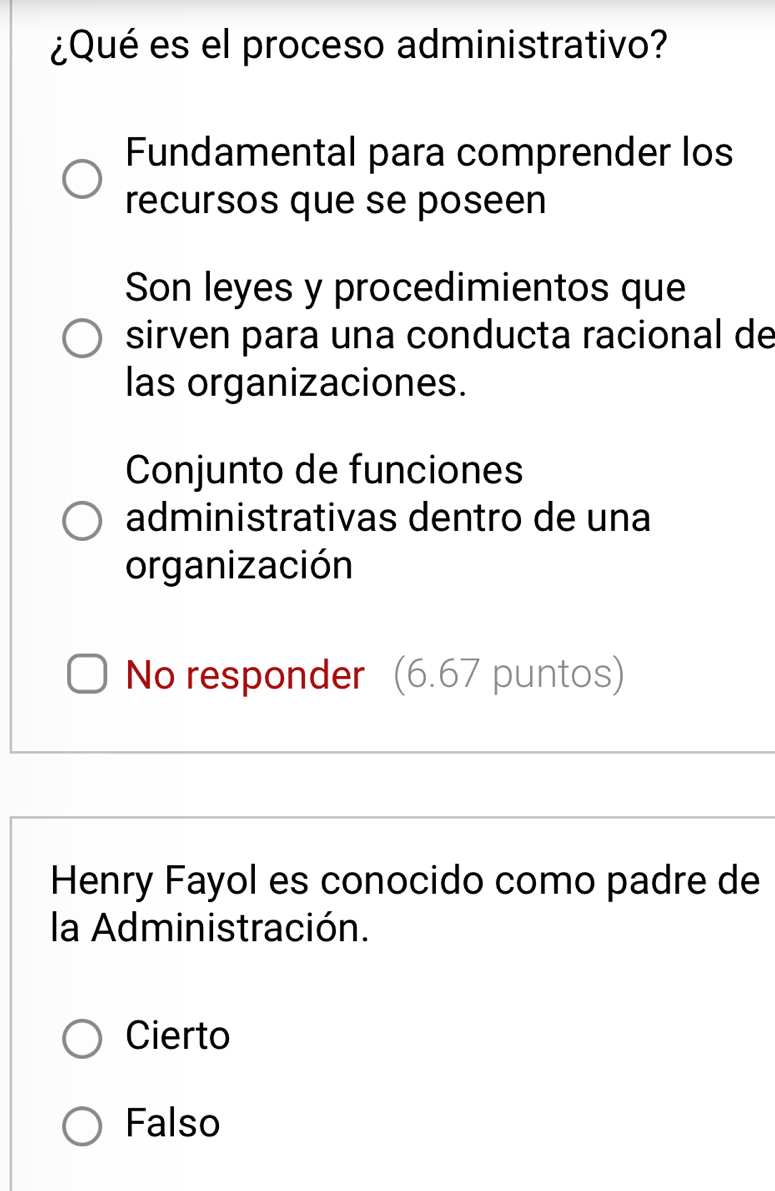 ¿Qué es el proceso administrativo?
Fundamental para comprender los
recursos que se poseen
Son leyes y procedimientos que
sirven para una conducta racional de
las organizaciones.
Conjunto de funciones
administrativas dentro de una
organización
No responder (6.67 puntos)
Henry Fayol es conocido como padre de
la Administración.
Cierto
Falso