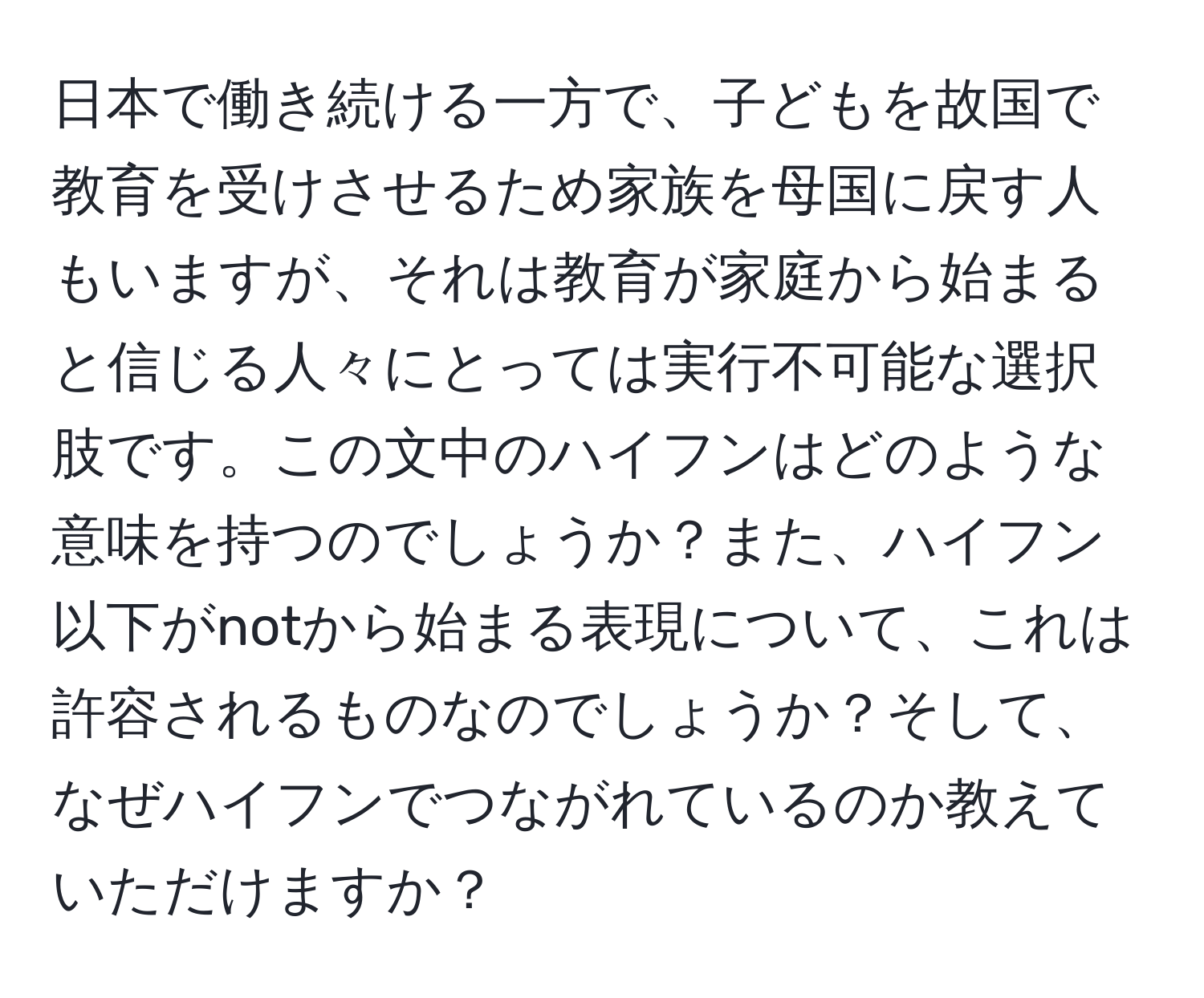 日本で働き続ける一方で、子どもを故国で教育を受けさせるため家族を母国に戻す人もいますが、それは教育が家庭から始まると信じる人々にとっては実行不可能な選択肢です。この文中のハイフンはどのような意味を持つのでしょうか？また、ハイフン以下がnotから始まる表現について、これは許容されるものなのでしょうか？そして、なぜハイフンでつながれているのか教えていただけますか？