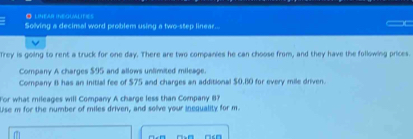 LINEAR INEGUALIFIES 
Solving a decinal word problem using a two-step linear... 
Trey is going to rent a truck for one day. There are two companies he can choose from, and they have the following prices. 
Company A charges $95 and allows unlimited mileage. 
Company 8 has an initial fee of $75 and charges an additional $0.10 for every mile driven. 
For what mileages will Company A charge less than Company B 
Use m for the number of miles driven, and solve your inequality for m.