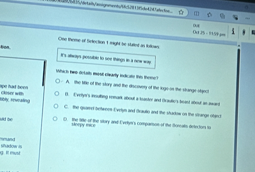 9638f2b835/details/assignments/6fc52813f5de4247afecfee... ..
DUE
Oct 25 - 11:59 pm 
One theme of Selection 1 might be stated as follows
tion It's always possible to see things in a new way.
Which two delails most clearly indicale this theme?
A. the title of the story and the discovery of the logo on the strange object
ape had been 
closer with B. Evelyn's insulting remark about a toaster and Braulio's boast about an award
tibly, revealing C. the quarrel between Evelyn and Braulio and the shadow on the strange object
uld be D. the tille of the story and Evelyn's comparison of the Borealis detectors to
sleepy mice
nmand
shadow is
g. It must