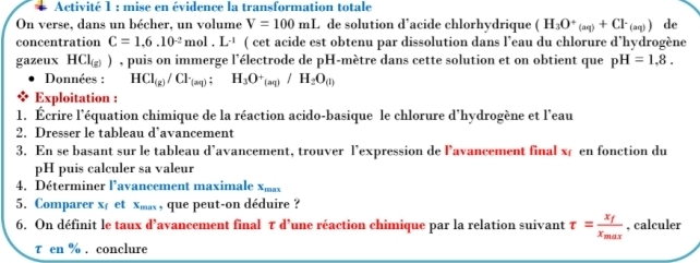 Activité 1 : mise en évidence la transformation totale 
On verse, dans un bécher, un volume V=100mL de solution d’acide chlorhydrique (H_3O^+_(aq)+Cl^-_(aq)) de 
concentration C=1,6.10^(-2)mol.L^(-1) ( cet acide est obtenu par dissolution dans l’eau du chlorure d’hydrogène 
gazeux HCl ) , puis on immerge l'électrode de pH-mètre dans cette solution et on obtient que pH=1.8. 
Données : HCI_(g)/Cl_(aq) : H_3O^+_(aq)/H_2O_(l)
Exploitation : 
1. Écrire l'équation chimique de la réaction acido-basique le chlorure d'hydrogène et l'eau 
2. Dresser le tableau d’avancement 
3. En se basant sur le tableau d’avancement, trouver l’expression de l’avancement final x en fonction du 
pH puis calculer sa valeur 
4, Déterminer l'avancement maximale x
5. Comparer x et xm ,que peut-on déduire ? 
6. On définit le taux d’avancement final τ d’une réaction chimique par la relation suivant tau =frac x_fx_max. calculer 
τ en %. conclure