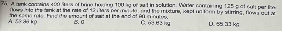 A tank contains 400 liters of brine holding 100 kg of salt in solution. Water containing 125 g of salt per liter
flows into the tank at the rate of 12 liters per minute, and the mixture, kept uniform by stirring, flows out at
the same rate. Find the amount of salt at the end of 90 minutes.
A. 53.36 kg B. 0 C. 53.63 kg
D. 65.33 kg