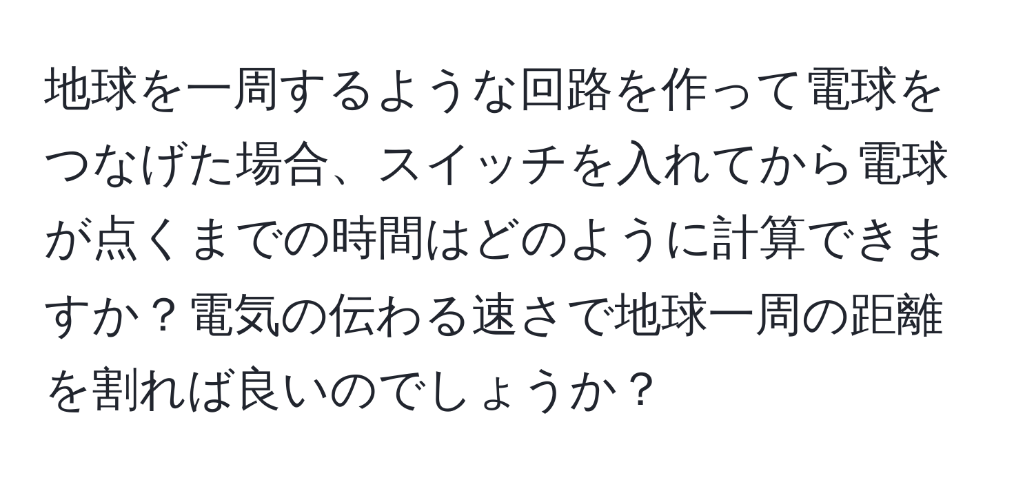地球を一周するような回路を作って電球をつなげた場合、スイッチを入れてから電球が点くまでの時間はどのように計算できますか？電気の伝わる速さで地球一周の距離を割れば良いのでしょうか？