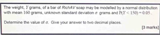 The weight, Igrams, of a bar of RichAV soap may be modelled by a normal distribution 
with mean 160 grams, unknown standard deviation σ grams and P(Y<150)=0.05. 
Determine the value of σ Give your answer to two decimal places. 
[3 marks]