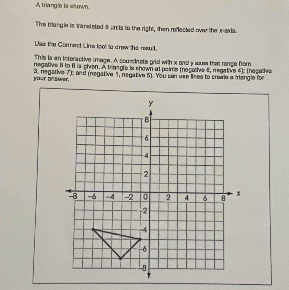 A triangle is shown. 
The triangle is translated 8 units to the right, then reflected over the x-axis. 
Use the Connect Line tool to draw the result. 
This is an interactive image. A coordinate grid with x and y axes that range from 
negative 8 to 8 is given. A triangle is shown at points (negative 6, negative 4); (negative 
3, negative 7); and (negative 1, negative 5). You can use lines to create a triangle for 
your answer,