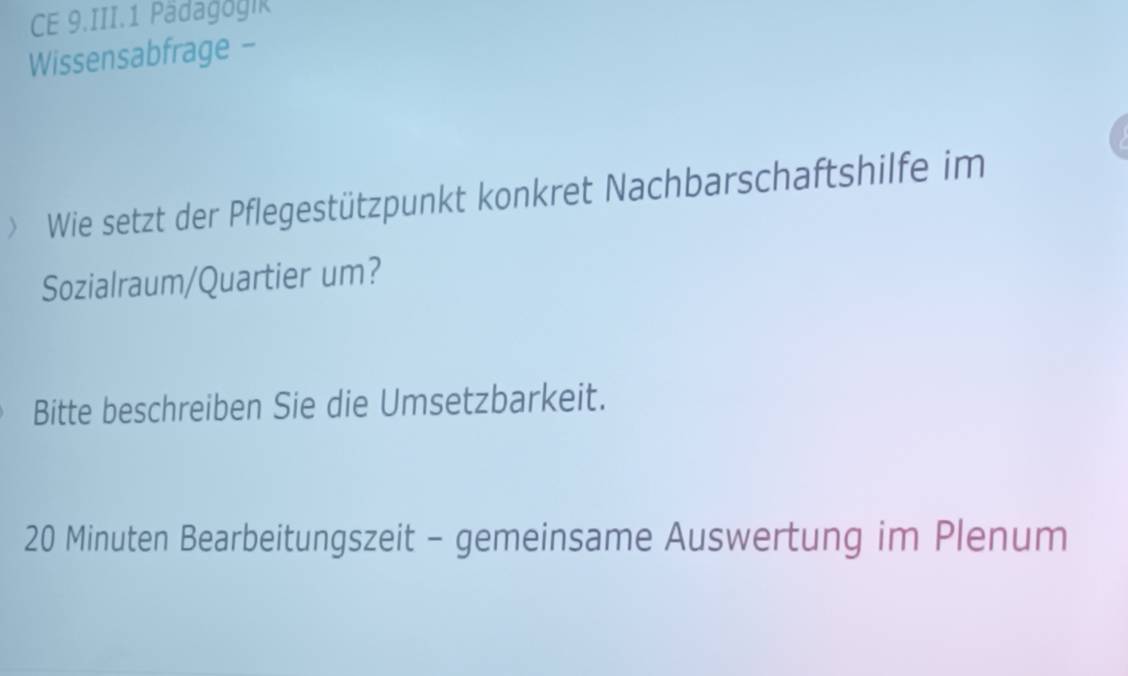 CE 9.III.1 Pädagogik 
Wissensabfrage - 
> Wie setzt der Pflegestützpunkt konkret Nachbarschaftshilfe im 
Sozialraum/Quartier um? 
Bitte beschreiben Sie die Umsetzbarkeit.
20 Minuten Bearbeitungszeit - gemeinsame Auswertung im Plenum