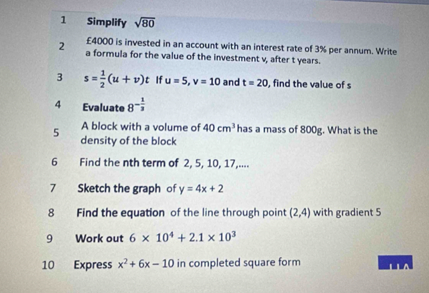 Simplify sqrt(80)
£4000 is invested in an account with an interest rate of 3% per annum. Write 
2 a formula for the value of the investment v, after t years. 
3 s= 1/2 (u+v)t If u=5, v=10 and t=20 , find the value of s
4 Evaluate 8^(-frac 1)3
A block with a volume of 40cm^3 has a mass of 800g. What is the 
5 density of the block 
6 Find the nth term of 2, 5, 10, 17,.... 
7 Sketch the graph of y=4x+2
8 Find the equation of the line through point (2,4) with gradient 5
9 Work out 6* 10^4+2.1* 10^3
10 Express x^2+6x-10 in completed square form