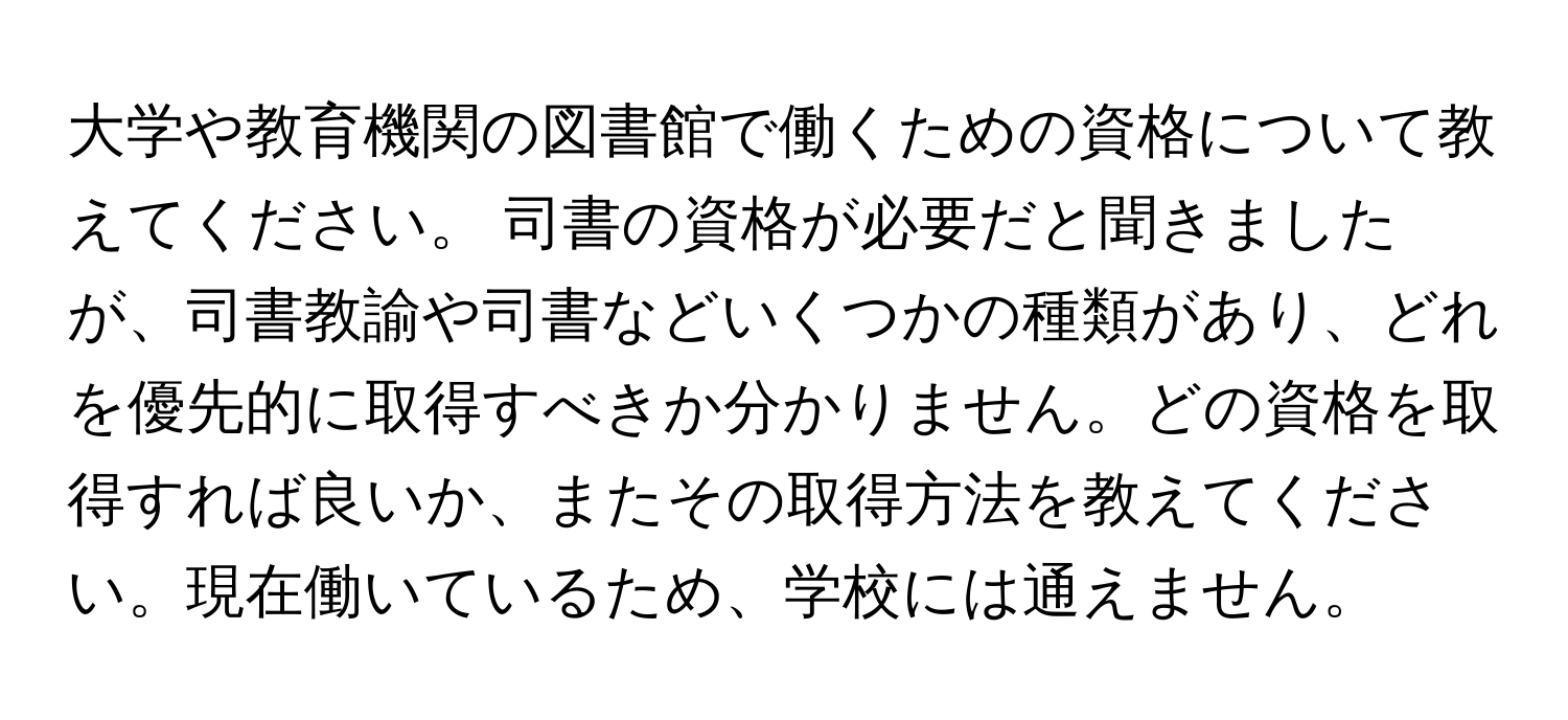 大学や教育機関の図書館で働くための資格について教えてください。 司書の資格が必要だと聞きましたが、司書教諭や司書などいくつかの種類があり、どれを優先的に取得すべきか分かりません。どの資格を取得すれば良いか、またその取得方法を教えてください。現在働いているため、学校には通えません。