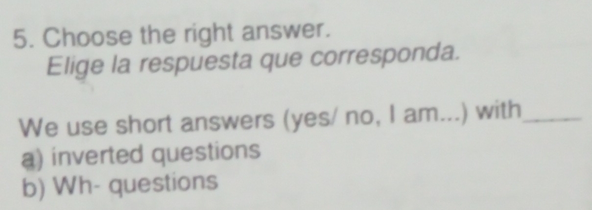 Choose the right answer. 
Elige la respuesta que corresponda. 
We use short answers (yes/ no, I am...) with_ 
a) inverted questions 
b) Wh- questions