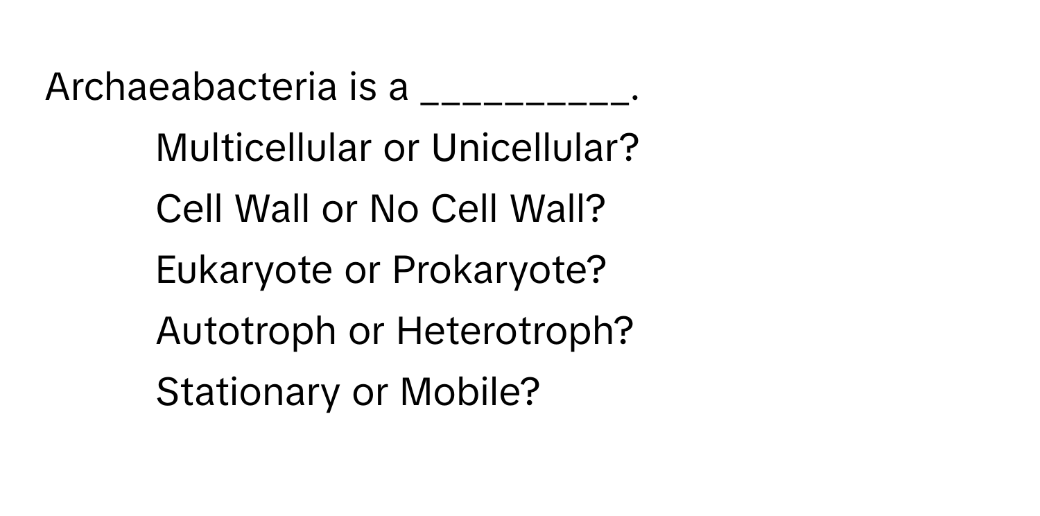 Archaeabacteria is a __________.

- Multicellular or Unicellular?
- Cell Wall or No Cell Wall?
- Eukaryote or Prokaryote?
- Autotroph or Heterotroph?
- Stationary or Mobile?