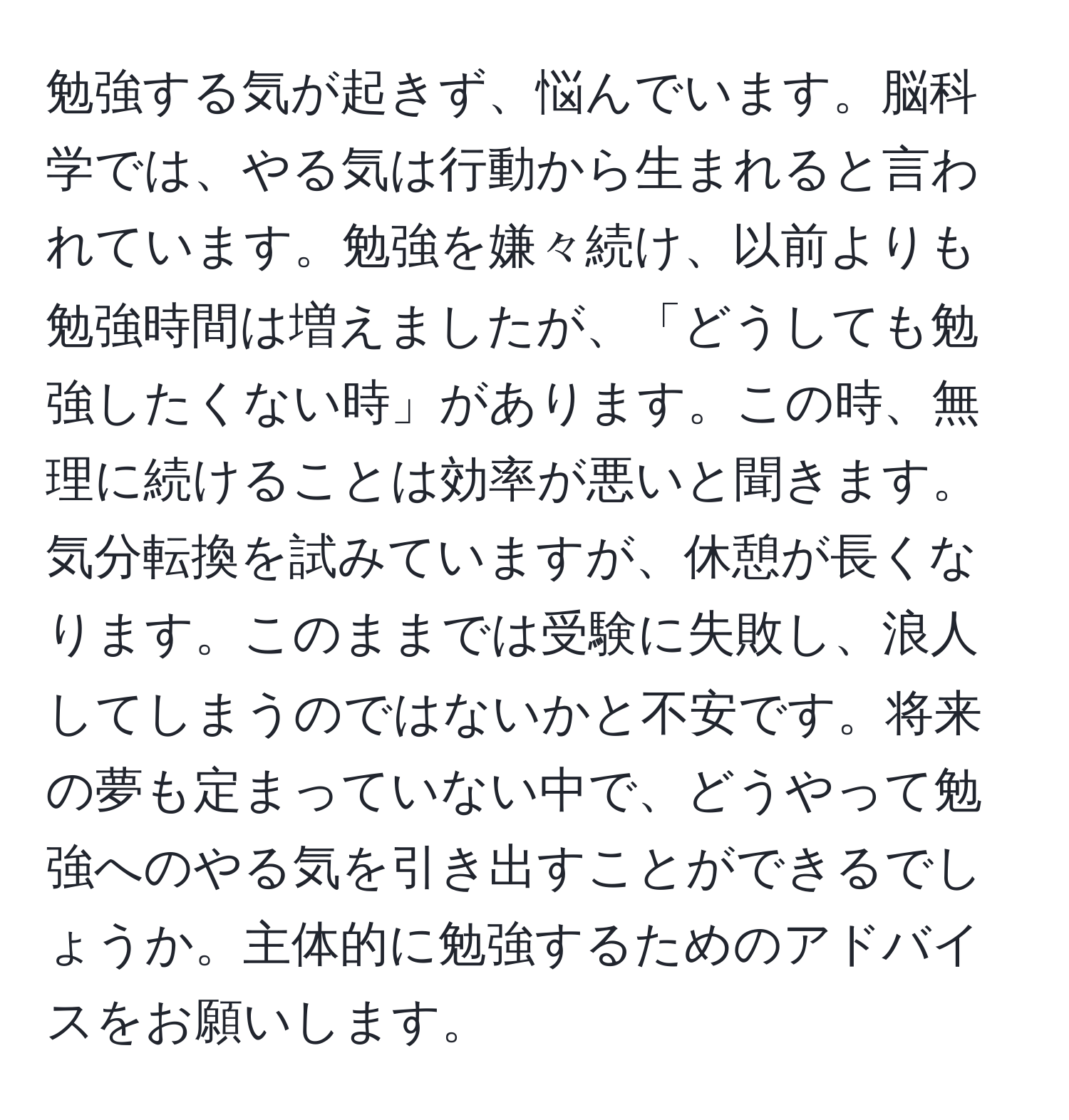 勉強する気が起きず、悩んでいます。脳科学では、やる気は行動から生まれると言われています。勉強を嫌々続け、以前よりも勉強時間は増えましたが、「どうしても勉強したくない時」があります。この時、無理に続けることは効率が悪いと聞きます。気分転換を試みていますが、休憩が長くなります。このままでは受験に失敗し、浪人してしまうのではないかと不安です。将来の夢も定まっていない中で、どうやって勉強へのやる気を引き出すことができるでしょうか。主体的に勉強するためのアドバイスをお願いします。