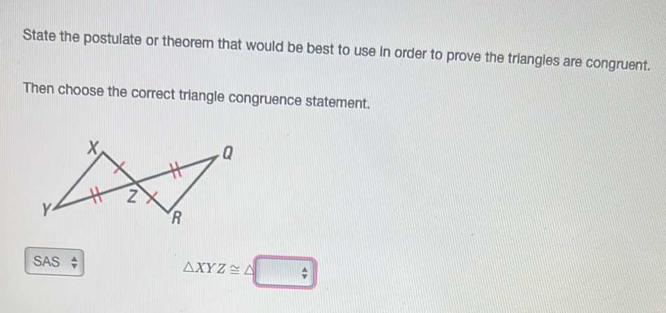 State the postulate or theorem that would be best to use in order to prove the triangles are congruent. 
Then choose the correct triangle congruence statement. 
SAS
△ XYZ≌ △ □