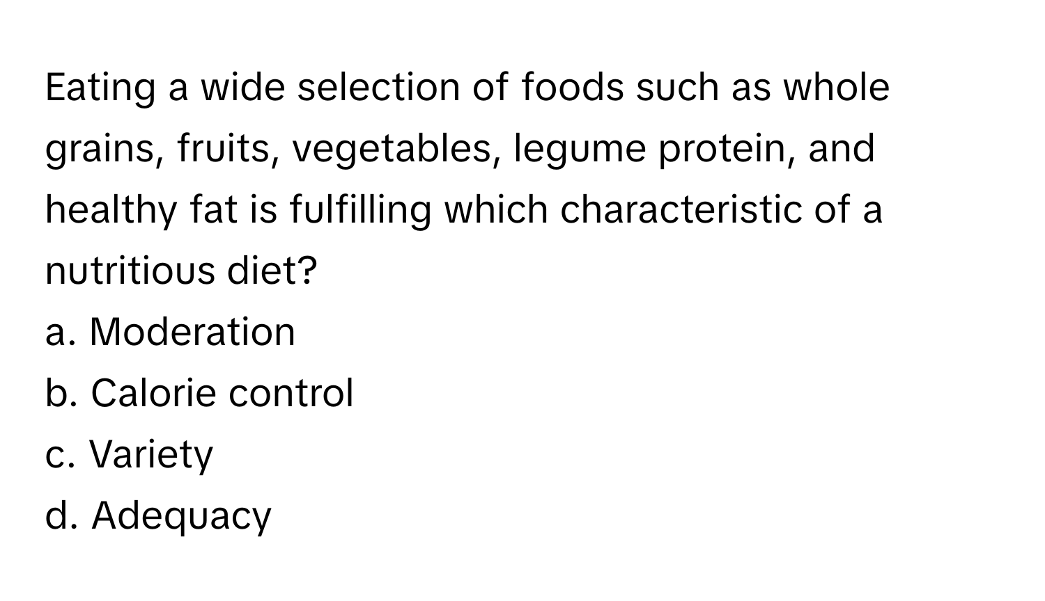 Eating a wide selection of foods such as whole grains, fruits, vegetables, legume protein, and healthy fat is fulfilling which characteristic of a nutritious diet?

a. Moderation
b. Calorie control
c. Variety
d. Adequacy