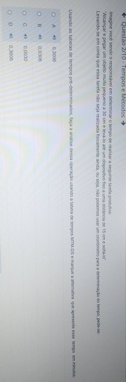 Questão 2/10 - Tempos e Métodos
Imagine você sendo o responsável em determinar o tempo de realizar a seguinte tarefa produtiva:
'Alcançar e pegar um objeto muito pequeno a 30 cm e levá-lo até um dispositivo fixo a uma distância de 15 cm e soltá-lo'
Levando-se em conta que essa tarefa não seja realizada fisicamente ainda, ou seja, não podemos usar um cronômetro para a determinação do tempo, pede-se:
Usando as tabelas de tempos pré-determinados, faça a análise dessa operação usando a tabela de tempos MTM-DS e marque a alternativa que apresente esse tempo em minutos:
A 0,3006
B ⑩ 0,0306
C ⑩ 0,0030
D 4 0,3606