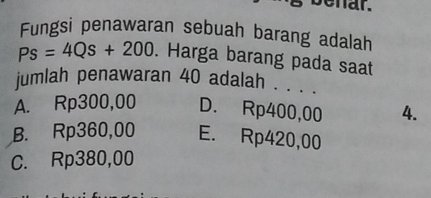 enar.
Fungsi penawaran sebuah barang adalah
Ps=4Qs+200. Harga barang pada saat
jumlah penawaran 40 adalah . . . .
A. Rp300,00
D. Rp400,00 4.
B. Rp360,00
E. Rp420,00
C. Rp380,00