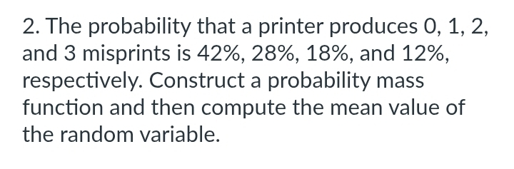 The probability that a printer produces 0, 1, 2, 
and 3 misprints is 42%, 28%, 18%, and 12%, 
respectively. Construct a probability mass 
function and then compute the mean value of 
the random variable.